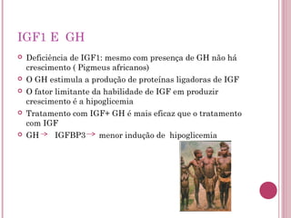 IGF1 E GH
   Deficiência de IGF1: mesmo com presença de GH não há
    crescimento ( Pigmeus africanos)
   O GH estimula a produção de proteínas ligadoras de IGF
   O fator limitante da habilidade de IGF em produzir
    crescimento é a hipoglicemia
   Tratamento com IGF+ GH é mais eficaz que o tratamento
    com IGF
   GH      IGFBP3      menor indução de hipoglicemia
 