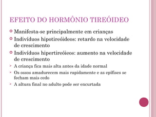 EFEITO DO HORMÔNIO TIREÓIDEO
 Manifesta-se principalmente em crianças
 Indivíduos hipotireóideos: retardo na velocidade
  de crescimento
 Indivíduos hipertireóieos: aumento na velocidade
  de crescimento
   A criança fica mais alta antes da idade normal
   Os ossos amadurecem mais rapidamente e as epífises se
    fecham mais cedo
   A altura final no adulto pode ser encurtada
 