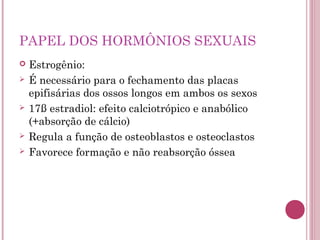 PAPEL DOS HORMÔNIOS SEXUAIS
   Estrogênio:
   É necessário para o fechamento das placas
    epifisárias dos ossos longos em ambos os sexos
   17ß estradiol: efeito calciotrópico e anabólico
    (+absorção de cálcio)
   Regula a função de osteoblastos e osteoclastos
   Favorece formação e não reabsorção óssea
 