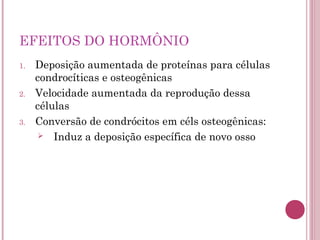 EFEITOS DO HORMÔNIO
1.   Deposição aumentada de proteínas para células
     condrocíticas e osteogênicas
2.   Velocidade aumentada da reprodução dessa
     células
3.   Conversão de condrócitos em céls osteogênicas:
       Induz a deposição específica de novo osso
 
