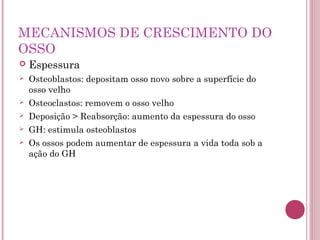 MECANISMOS DE CRESCIMENTO DO
OSSO
   Espessura
   Osteoblastos: depositam osso novo sobre a superfície do
    osso velho
   Osteoclastos: removem o osso velho
   Deposição > Reabsorção: aumento da espessura do osso
   GH: estimula osteoblastos
   Os ossos podem aumentar de espessura a vida toda sob a
    ação do GH
 
