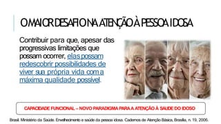 OMAIORDESAFION
AAT
EN
Ç
ÃOÀPESSO
AIDOSA
Contribuir para que, apesar das
progressivas limitações que
possam ocorrer, elaspossam
redescobrir possibilidades de
viver sua própria vida coma
máxima qualidade possível.
CAPACIDADEFUNCIONAL– NOVO PARADIGMAPARAA ATENÇÃO À SAUDEDO IDOSO
Brasil. Ministério da Saúde. Envelhecimento e saúde da pessoa idosa. Cadernos de Atenção Básica, Brasília, n. 19, 2006.
 