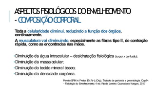 ASPECTOSFISIOLÓGICOSDOENVELHECIMENTO
-C
OMPOSIÇ
ÃOC
ORPORAL
Todaa celularidade diminui, reduzindo a função dos órgãos,
continuamente.
A musculatura vai diminuindo, especialmente as fibras tipo II, de contração
rápida, comoas encontradas nas mãos.
•Diminuição da água intracelular – desidratação fisiológica (turgor x confusão);
•Diminuição da massa celular;
•Diminuição do tecido mineral ósseo;
•Diminuição da densidade corpórea.
Pereira SRMIn: Freitas EV,Py L(Org). Tratado de geriatria e gerontologia. Cap14
– Fisiologia do Envelhecimento. 4 ed. Rio de Janeiro: Guanabara Koogan, 2017
 