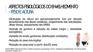 ASPECTOSFISIOLÓGICOSDOENVELHECIMENTO
-PESOEAL
T
U
RA
•Diminuição da altura em aproximadamente 1cm por década
(encurtamento dos discos vertebrais, enrijecimento das articulações,
cifose dorsal, arqueamento dos MMII);
•Acúmulo de gordura e redução de massa magra – obesidade
sarcopênica;
•Aumento do tecido gorduroso (distribuição centrípeta);
•R
edução do peso dosórgãos;
•R
edução do peso total a partir dos65 anos.
Pereira SRMIn:FreitasEV,PyL(Org). Tratado de geriatria egerontologia. Cap14 – Fisiologia do Envelhecimento.4 ed. Riode Janeiro:
Guanabara Koogan, 2017
 