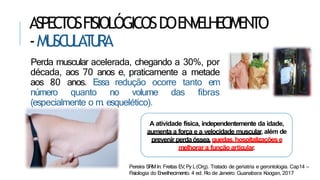 ASPECTOSFISIOLÓGICOSDOENVELHECIMENTO
-MU
SC
U
LAT
U
RA
Perda muscular acelerada, chegando a 30%, por
década, aos 70 anos e, praticamente a metade
aos 80 anos. Essa redução ocorre tanto em
número quanto no volume das fibras
(especialmente o m. esquelético).
A atividade física, independentemente da idade,
aumenta a força e a velocidade muscular, além de
prevenir perdaóssea,quedas,hospitalizaçõese
melhorar a função articular.
Pereira SRMIn: Freitas EV,Py L(Org). Tratado de geriatria e gerontologia. Cap14 –
Fisiologia do Envelhecimento. 4 ed. R
io de Janeiro: Guanabara Koogan, 2017
 