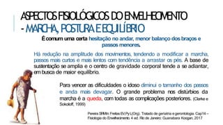 ASPECTOSFISIOLÓGICOSDOENVELHECIMENTO
-MAR
C
H
A,POST
U
RAEEQ
UILÍBRIO
Écomum uma certa hesitação no andar, menor balanço dosbraços e
passos menores.
Há redução na amplitude dos movimentos, tendendo a modificar a marcha,
passos mais curtos e mais lentos com tendência a arrastar os pés. A base de
sustentação se amplia e o centro de gravidade corporal tende a se adiantar,
em busca de maior equilíbrio.
Para vencer as dificuldades o idoso diminui o tamanho dos passos
e anda mais devagar. O grande problema nos distúrbios da
marcha é a queda, com todas as complicações posteriores. (Clarke e
Sokoloff, 1999)
Pereira SRMIn:FreitasEV,PyL(Org). Tratado de geriatria egerontologia. Cap14 –
Fisiologia do Envelhecimento. 4 ed. Rio de Janeiro: Guanabara Koogan, 2017
 