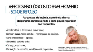 ASPECTOSFISIOLÓGICOSDOENVELHECIMENTO
-SON
OEREPOU
SO
•Diminuição da memória, cefaléia e até depressão.
As queixas de insônia, sonolência diurna,
despertares durante a noite e sono pouco reparador
são frequentes.
•Acordam fácil e demoram a adormecer;
•Dormem menos horas por dia – menor gasto de energia.
•Sono entrecortado – apnéia;
•Sonolência durante o dia;
•Cansaço, mau humor;
Pereira SRMIn: Freitas EV,Py L(Org). Tratado de geriatria e
gerontologia. Cap14 – Fisiologia do Envelhecimento. 4 ed. Rio de
Janeiro: Guanabara Koogan, 2017
 