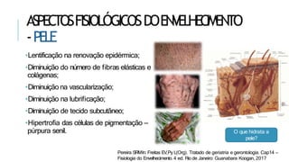 ASPECTOSFISIOLÓGICOSDOENVELHECIMENTO
-PELE
•Lentificação na renovação epidérmica;
•Diminuição do número de fibras elásticas e
colágenas;
•Diminuição na vascularização;
•Diminuição na lubrificação;
•Diminuição de tecido subcutâneo;
•Hipertrofia das células de pigmentação –
púrpura senil. O que hidrata a
pele?
Pereira SRMIn: Freitas EV,Py L(Org). Tratado de geriatria e gerontologia. Cap14 –
Fisiologia do Envelhecimento. 4 ed. Rio de Janeiro: Guanabara Koogan, 2017
 