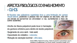 ASPECTOSFISIOLÓGICOSDOENVELHECIMENTO
-OLH
OS
A flacidez das pálpebras superiores leva a uma limitação do campo
visual lateral, podendo a pessoa não ver objetos ao seu lado, não ver
um veículo se aproximar ao atravessar a rua, aumentando o risco de
sofrer acidentes.
•Atrofia da fáscia palpebral pode levar à herniação
da gordura orbitária para dentro do tecido palpebral;
•Surgimento do arco senil - halo senil;
•Opacidade do cristalino - catarata;
•R
edução da secreção lacrimal - olho seco.
Pereira SRMIn:FreitasEV,PyL(Org). Tratado de geriatria egerontologia. Cap14 –
Fisiologia do Envelhecimento. 4 ed. Rio de Janeiro: Guanabara Koogan, 2017
 