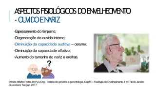 ASPECTOSFISIOLÓGICOSDOENVELHECIMENTO
-OU
V
IDOEN
ARIZ
•E
spessamento do tímpano;
•Degeneração do ouvido interno;
•Diminuição da capacidade auditiva – cerume;
•Diminuição da capacidade olfativa;
•Aumento do tamanho do nariz e orelhas.
Pereira SRMIn:FreitasEV,PyL(Org). Tratado de geriatria egerontologia. Cap14 – Fisiologia do Envelhecimento.4 ed. Riode Janeiro:
Guanabara Koogan, 2017
 