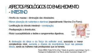 ASPECTOSFISIOLÓGICOSDOENVELHECIMENTO
-IN
T
EST
IN
O
•Atrofia da mucosa – diminuição das vilosidades;
•Menor absorção de nutrientes e vitaminas (especialmente Vitamina D e Ferro);
•Lentificação do trânsito intestinal – constipação;
•Predisposição a divertículos;
•Maior susceptibilidade a lesões e sangramentos digestivos.
A diminuição do tônus e da força do esfíncter anal, associada a menor
complacência retal, aumenta a chance de incontinência fecal nas pessoas
idosas, sendo as mulheres mais predispostas que os homens.
Pereira SRMIn: Freitas EV,Py L(Org). Tratado de geriatria e gerontologia. Cap14 –
Fisiologia do Envelhecimento. 4 ed. Rio de Janeiro: Guanabara Koogan, 2017
 
