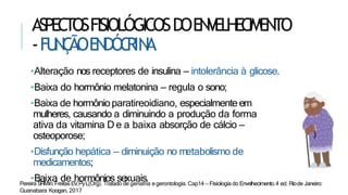 ASPECTOSFISIOLÓGICOSDOENVELHECIMENTO
-FU
N
Ç
ÃOEN
DÓC
RIN
A
•Alteração nos receptores de insulina – intolerância à glicose.
•Baixa do hormônio melatonina – regula o sono;
•Baixa de hormônioparatireoidiano, especialmenteem
mulheres, causando a diminuindo a produção da forma
ativa da vitamina D e a baixa absorção de cálcio –
osteoporose;
•Disfunção hepática – diminuição no metabolismo de
medicamentos;
•Baixa de hormônios sexuais.
Pereira SRMIn:FreitasEV,PyL(Org). Tratado de geriatria egerontologia. Cap14 – Fisiologia do Envelhecimento.4 ed. Riode Janeiro:
Guanabara Koogan, 2017
 