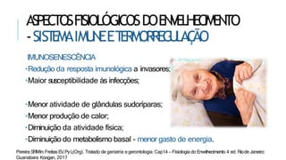 ASPECTOSFISIOLÓGICOSDOENVELHECIMENTO
-SIST
EMAIMU
N
EET
ERMORREG
U
LAÇ
ÃO
IMUNOSENESCÊNCIA
•Redução da resposta imunológica a invasores;
•Maior susceptibilidade às infecções;
•Menor atividade de glândulas sudoríparas;
•Menor produção de calor;
•Diminuição da atividade física;
•Diminuição do metabolismo basal - menor gasto de energia.
Pereira SRMIn:FreitasEV,PyL(Org). Tratado de geriatria egerontologia. Cap14 – Fisiologia do Envelhecimento.4 ed. Riode Janeiro:
Guanabara Koogan, 2017
 