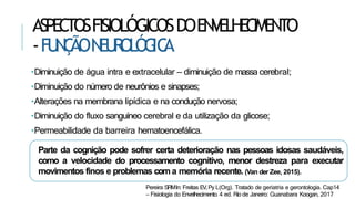 •Diminuição de água intra e extracelular – diminuição de massa cerebral;
•Diminuição do número de neurônios e sinapses;
•Alterações na membrana lipídica e na condução nervosa;
•Diminuição do fluxo sanguíneo cerebral e da utilização da glicose;
•Permeabilidade da barreira hematoencefálica.
Parte da cognição pode sofrer certa deterioração nas pessoas idosas saudáveis,
como a velocidade do processamento cognitivo, menor destreza para executar
movimentos finos e problemas com a memória recente. (Van der Zee, 2015).
Pereira SRMIn: Freitas EV,Py L(Org). Tratado de geriatria e gerontologia. Cap14
– Fisiologia do Envelhecimento. 4 ed. Rio de Janeiro: Guanabara Koogan, 2017
ASPECTOSFISIOLÓGICOSDOENVELHECIMENTO
-FU
N
Ç
ÃON
EU
R
OLÓG
IC
A
 