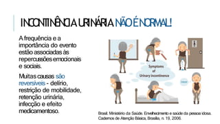 IN
C
ON
T
IN
ÊN
C
IAU
RIN
ÁRIAN
ÃOÉN
ORMAL!
Afrequência e a
importância do evento
estão associadasàs
repercussõesemocionais
e sociais.
Muitascausas são
reversíveis - delírio,
restrição de mobilidade,
retenção urinária,
infecção e efeito
medicamentoso. Brasil. Ministério da Saúde. Envelhecimento e saúde da pessoa idosa.
Cadernos de Atenção Básica, Brasília, n. 19, 2006.
 