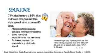 SEXU
ALID
ADE
Brasil. Ministério da Saúde. Envelhecimento e saúde da pessoa idosa. Cadernos de Atenção Básica, Brasília, n. 19, 2006.
74% doshomens e 56% das
mulherescasadas mantêm
vida sexual ativa após os 60
anos.
- Alterações fisiológicas na
genitália feminina e masculina;
- Baixa hormonal
(especialmente nas mulheres);
- R
edimensionamento da
sexualidade e atividade
sexual.
Ploner, KS., 2008.
“ele tem energia para ir pescar, para ir sair, mas
não é mais aquela pessoa ativa como antes, né?
Ele ainda tem as suas atividades, sexo, né?” (A.
L., 68 anos)
 