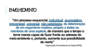 ENVELHECIMENTO
“Um processo sequencial, individual, acumulativo,
irreversível, universal, não patológico, de deterioração
de um organismo maduro, próprio a todos os
membros de uma espécie, de maneira que o tempo o
torne menos capaz de fazer frente ao estresse do
meio-ambiente e, portanto, aumente sua possibilidade
de morte”
Organização Pan-Americana de Saúde (OPAS)
 