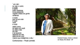 ' em mim
eu vejo o outro
e outro
e outro
enfim dezenas
trenspassando
vagões cheios de gente
centenas
o outro
que há emmim
é você
você
e você
assim como
eu estou emvocê
eu estou nele
em nós
e só quando
estamos emnós
estamosem paz
mesmo que estejamos a sós...'
Contranarciso – Paulo Leminski
Emanoel Araújo, criador e diretor
do Museu Afro Brasil - SP
 