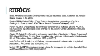 REFERÊNCIAS
Brasil. Ministério da Saúde. Envelhecimento e saúde da pessoa idosa. Cadernos de Atenção
Básica, Brasília, n. 19, 2006.
Pereira SRMIn: Freitas EV,Py L(Org). Tratado de geriatria e gerontologia. Cap14 –
Fisiologia do Envelhecimento. 4 ed. Rio de Janeiro: Guanabara Koogan, 2017.
Ploner, KS., et al. O significado de envelhecer para homense mulheres. Silveira, AF., et al.,
org. Cidadania e participação social [online]. Rio de Janeiro: Centro Edelstein de Pesquisas
Sociais, 2008
Clarke DD, Sokoloff L. Circulation and energy metabolism of the brain. In: Siegel G, Agranoff
BW, Albers RW, Fisher SK, eds. Basic neurochemistry: molecular, cellular and medical aspects.
6th ed. Philadelphia: Lippincott-Raven, 1999. p. 637-70.
Isaia G, Greppi F,Ausiello Let al. D-dimer plasma concentrations in an older hospitalized
population. J Am Geriatr Soc. 2011; 59:2385.
McLean RR,Kiel DP.Developing consensus criteria for sarcopenia: an update. Journal of Bone
and Mineral R
esearch. 2015; 30(4):588-92.
 