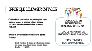 ERR
OSQ
UEDEV
EMSEREV
IT
ADOS
•Considerar que todas as alterações que
ocorrem com a pessoa idosa sejam
decorrentes de seu envelhecimento
natural;
•Tratar o envelhecimento natural como
doença.
Brasil. Ministério da Saúde. Envelhecimento e saúde
da pessoa idosa. Cadernos de Atenção Básica,
Brasília, n. 19, 2006.
CAP
ACITAÇÃO DE
PROFISSIONAIS–
PRINCIP
ALMENTEEMAPS;
USO DEINSTRUMENTOS
ADEQUADOS P
ARA AVALIAÇÃO;
FORTALECIMENTO
DOS SERVIÇOS/REDE...
 