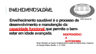 EN
V
ELH
EC
IMEN
T
OSAU
DÁV
EL
Envelhecimento saudável é o processo de
desenvolvimento e manutenção da
capacidade funcional que permite o bem-
estar em idade avançada.
Brasil. Ministério da Saúde. Envelhecimento e saúde da pessoa idosa. Cadernos
de Atenção Básica, Brasília, n. 19, 2006.
OP
AS, década 90
INDEPENDÊNCI
A
AUTONOMIA
 