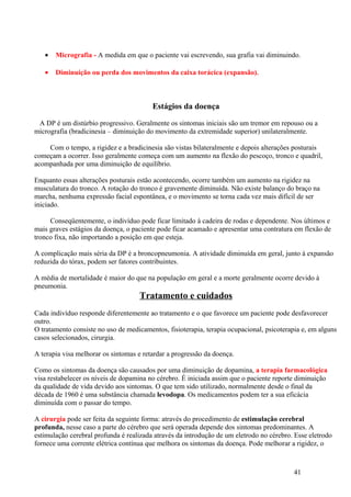 •   Micrografia - A medida em que o paciente vai escrevendo, sua grafia vai diminuindo.

   •   Diminuição ou perda dos movimentos da caixa torácica (expansão).



                                         Estágios da doença

 A DP é um distúrbio progressivo. Geralmente os sintomas iniciais são um tremor em repouso ou a
micrografia (bradicinesia – diminuição do movimento da extremidade superior) unilateralmente.

    Com o tempo, a rigidez e a bradicinesia são vistas bilateralmente e depois alterações posturais
começam a ocorrer. Isso geralmente começa com um aumento na flexão do pescoço, tronco e quadril,
acompanhada por uma diminuição de equilíbrio.

Enquanto essas alterações posturais estão acontecendo, ocorre também um aumento na rigidez na
musculatura do tronco. A rotação do tronco é gravemente diminuída. Não existe balanço do braço na
marcha, nenhuma expressão facial espontânea, e o movimento se torna cada vez mais difícil de ser
iniciado.

     Conseqüentemente, o indivíduo pode ficar limitado à cadeira de rodas e dependente. Nos últimos e
mais graves estágios da doença, o paciente pode ficar acamado e apresentar uma contratura em flexão de
tronco fixa, não importando a posição em que esteja.

A complicação mais séria da DP é a broncopneumonia. A atividade diminuída em geral, junto à expansão
reduzida do tórax, podem ser fatores contribuintes.

A média de mortalidade é maior do que na população em geral e a morte geralmente ocorre devido à
pneumonia.
                                    Tratamento e cuidados
Cada indivíduo responde diferentemente ao tratamento e o que favorece um paciente pode desfavorecer
outro.
O tratamento consiste no uso de medicamentos, fisioterapia, terapia ocupacional, psicoterapia e, em alguns
casos selecionados, cirurgia.

A terapia visa melhorar os sintomas e retardar a progressão da doença.

Como os sintomas da doença são causados por uma diminuição de dopamina, a terapia farmacológica
visa restabelecer os níveis de dopamina no cérebro. É iniciada assim que o paciente reporte diminuição
da qualidade de vida devido aos sintomas. O que tem sido utilizado, normalmente desde o final da
década de 1960 é uma substância chamada levodopa. Os medicamentos podem ter a sua eficácia
diminuída com o passar do tempo.

A cirurgia pode ser feita da seguinte forma: através do procedimento de estimulação cerebral
profunda, nesse caso a parte do cérebro que será operada depende dos sintomas predominantes. A
estimulação cerebral profunda é realizada através da introdução de um eletrodo no cérebro. Esse eletrodo
fornece uma corrente elétrica contínua que melhora os sintomas da doença. Pode melhorar a rigidez, o



                                                                                          41
 