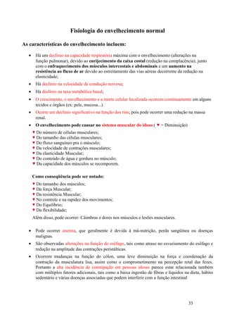 Fisiologia do envelhecimento normal

As características do envelhecimento incluem:

  •    Há um declínio na capacidade respiratória máxima com o envelhecimento (alterações na
       função pulmonar), devido ao enrijecimento da caixa costal (redução na complacência), junto
       com o enfraquecimento dos músculos intercostais e abdominais e um aumento na
       resistência ao fluxo de ar devido ao estreitamento das vias aéreas decorrente da redução na
       elasticidade;
  •    Há declínio na velocidade de condução nervosa;
  •    Há declínio na taxa metabólica basal;
  •    O crescimento, o envelhecimento e a morte celular localizada ocorrem continuamente em alguns
       tecidos e órgãos (ex: pele, mucosa...).
  •    Ocorre um declínio significativo na função dos rins, pois pode ocorrer uma redução na massa
       renal.
  •    O envelhecimento pode causar no sistema muscular do idoso:(          = Diminuição)
        Do número de células musculares;
        Do tamanho das células musculares;
        Do fluxo sanguíneo pra o músculo;
        Da velocidade de contrações musculares;
        Da elasticidade Muscular;
        Do conteúdo de água e gordura no músculo;
        Da capacidade dos músculos se recomporem.

      Como conseqüência pode ser notado:
        Do tamanho dos músculos;
        Da força Muscular;
        Da resistência Muscular;
        No controle e na rapidez dos movimentos;
        Do Equilíbrio;
        Da flexibilidade;
      Além disso, pode ocorrer: Câimbras e dores nos músculos e lesões musculares.

  •    Pode ocorrer anemia, que geralmente é devida à má-nutrição, perda sangüínea ou doenças
       malignas.
  •    São observadas alterações na função do esôfago, tais como atraso no esvaziamento do esôfago e
       redução na amplitude das contrações peristálticas.
  •    Ocorrem mudanças na função do cólon, uma leve diminuição na força e coordenação da
       contração da musculatura lisa, assim como o comprometimento na percepção retal das fezes.
       Portanto a alta incidência de constipação em pessoas idosas parece estar relacionada também
       com múltiplos fatores adicionais, tais como a baixa ingestão de fibras e líquidos na dieta, hábito
       sedentário e várias doenças associadas que podem interferir com a função intestinal




                                                                                            33
 