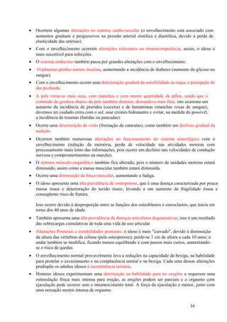 •   Ocorrem algumas alterações no sistema cardiovascular (o envelhecimento está associado com
    aumentos graduais e progressivos na pressão arterial sistólica e diastólica, devido à perda de
    elasticidade das artérias).
•   Com o envelhecimento ocorrem alterações relevantes na imunocompetência, assim, o idoso é
    mais suscetível para infecções.
•   O sistema endócrino também passa por grandes alterações com o envelhecimento.
•    O pâncreas produz menos insulina, aumentando a incidência de diabetes (aumento da glicose no
    sangue).
•   Com o envelhecimento ocorre uma deterioração gradual da sensibilidade ao toque e percepção de
    dor profunda.
•   A pele torna-se mais seca, com manchas e com menor quantidade de pêlos, sendo que o
    conteúdo de gordura abaixo da pele também diminui, deixando-a mais fina; isto ocasiona um
    aumento da incidência de pruridos (coceira) e de hematomas (manchas roxas de sangue);
    devemos ter cuidado extra com o sol, usar cremes hidratantes e evitar, na medida do possível,
    a incidência de traumas (batidas ou pancadas).
•   Ocorre uma deterioração da visão (formação de cataratas), como também um declínio gradual da
    audição.
•   Ocorrem também numerosas alterações no funcionamento do sistema neurológico com o
    envelhecimento (redução da memória, perda de velocidade nas atividades motoras com
    processamento mais lento das informações, pois ocorre um declínio nas velocidades de condução
    nervosa e comprometimentos na marcha).
•   O sistema músculo-esquelético também fica alterado, pois o número de unidades motoras estará
    diminuído, assim como a massa muscular também estará diminuída.
•   Ocorre uma diminuição da força muscular, aumentando a fadiga.
•   O idoso apresenta uma alta prevalência de osteoporose, que é uma doença caracterizada por pouca
    massa óssea e deterioração do tecido ósseo, levando a um aumento da fragilidade óssea e
    conseqüente risco de fratura.

    Isso ocorre devido à desproporção entre as funções dos osteoblastos e osteoclastos, que inicia em
    torno dos 40 anos de idade.
•   Também apresenta uma alta prevalência de doenças articulares degenerativas, isso é um resultado
    das sobrecargas cumulativas de toda uma vida de uso articular.
•   Alterações Posturais e instabilidades posturais: o idoso é mais "curvado", devido à diminuição
    da altura das vértebras da coluna (pela osteoporose); perde-se 1 cm de altura a cada 10 anos; o
    andar também se modifica, ficando menos equilibrado e com passos mais curtos, aumentando-
    se o risco de quedas.
•   O envelhecimento normal provavelmente leva a reduções na capacidade da bexiga, na habilidade
    para protelar o esvaziamento e na complacência uretral e na bexiga. Cada uma dessas alterações
    predispõe os adultos idosos à incontinência urinária.
•   Homens idosos experimentam uma diminuição na habilidade para ter ereções e requerem uma
    estimulação física mais intensa para ereção, as ereções podem ser parciais e o orgasmo com
    ejaculação pode ocorrer sem o intumescimento total. A força da ejaculação é menor, junto com
    uma sensação menos intensa de orgasmo.


                                                                                       34
 