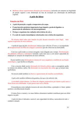 •    Mulheres idosas experimentam alterações pós-menopausa, incluindo um aumento na fragilidade
        da parede vaginal e uma diminuição da fase de excitação (ex: diminuição da lubrificação
        vaginal).
                                   A pele do idoso

   Funções da Pele:
   •    A pele dá proteção e regula a temperatura do corpo.
   •    É uma barreira protetora impermeável que impede a perda de líquidos e a
        penetração de substância e de microorganismos.
   •    Protege o organismo das radiações ultravioletas do sol, e,
   •    É a sede de reações imunológicas relacionadas com a defesa do organismo.

      Na terceira idade todas estas funções da pele decaem tornando-a mais frágil,    mais
sujeita às agressões do meio ambiente.

     A perda de água da pele (desidratação) inicia-se por volta dos 25 anos e é acompanhada
do desaparecimento de fibras de colágeno e proteínas que são a base da sua elasticidade.

     Com isso a pele tende a se tornar enrugada e mais delgada com o tempo. Há diminuição
das glândulas sebáceas e sudoríparas tornando a pele mais seca e com menor capacidade de
adaptação às variações de temperatura do meio ambiente.

   Ocorre também uma diminuição no número de vasos sangüíneos e também da sua função
imunológica, o que facilita as infecções.

     Com a terceira idade ocorre diminuição de folículos pilosos com a conseqüente queda
no número de cabelos e pêlos. Há diminuição no crescimento das unhas que se tornam mais
quebradiças.

       Na terceira idade também se observa o aparecimento de manchas avermelhadas.

       A pele sofre também influência da genética, da raça e do estilo de vida.

     A atividade celular diminui. As fibras de colágeno responsáveis por manter a pele suave e
firme ficam mais debilitadas. A pele parece mais seca e flácida.

     Circunstâncias como radiação excessiva de raios ultravioletas, a poluição e o fumo podem
acelerar o envelhecimento da pele.

     O stress físico e mental, e os maus hábitos alimentares também contribuem para um efeito
negativo na pele.

     A pele do idoso é delicada e sensível, sem capacidade de defesa, merecedora de todo o
cuidado e atenção.


                                                                                         35
 