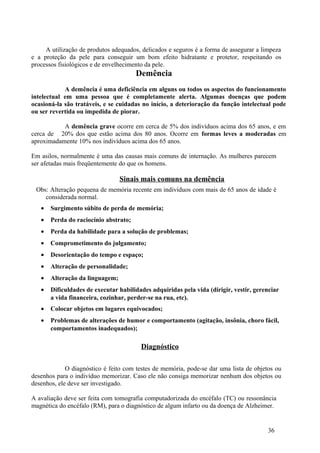 A utilização de produtos adequados, delicados e seguros é a forma de assegurar a limpeza
e a proteção da pele para conseguir um bom efeito hidratante e protetor, respeitando os
processos fisiológicos e de envelhecimento da pele.
                                       Demência
            A demência é uma deficiência em alguns ou todos os aspectos do funcionamento
intelectual em uma pessoa que é completamente alerta. Algumas doenças que podem
ocasioná-la são tratáveis, e se cuidadas no início, a deterioração da função intelectual pode
ou ser revertida ou impedida de piorar.

           A demência grave ocorre em cerca de 5% dos indivíduos acima dos 65 anos, e em
cerca de 20% dos que estão acima dos 80 anos. Ocorre em formas leves a moderadas em
aproximadamente 10% nos indivíduos acima dos 65 anos.

Em asilos, normalmente é uma das causas mais comuns de internação. As mulheres parecem
ser afetadas mais freqüentemente do que os homens.

                                 Sinais mais comuns na demência
 Obs: Alteração pequena de memória recente em indivíduos com mais de 65 anos de idade é
    considerada normal.
   •   Surgimento súbito de perda de memória;
   •   Perda do raciocínio abstrato;
   •   Perda da habilidade para a solução de problemas;
   •   Comprometimento do julgamento;
   •   Desorientação do tempo e espaço;
   •   Alteração de personalidade;
   •   Alteração da linguagem;
   •   Dificuldades de executar habilidades adquiridas pela vida (dirigir, vestir, gerenciar
       a vida financeira, cozinhar, perder-se na rua, etc).
   •   Colocar objetos em lugares equivocados;
   •   Problemas de alterações de humor e comportamento (agitação, insônia, choro fácil,
       comportamentos inadequados);

                                        Diagnóstico

             O diagnóstico é feito com testes de memória, pode-se dar uma lista de objetos ou
desenhos para o indivíduo memorizar. Caso ele não consiga memorizar nenhum dos objetos ou
desenhos, ele deve ser investigado.

A avaliação deve ser feita com tomografia computadorizada do encéfalo (TC) ou ressonância
magnética do encéfalo (RM), para o diagnóstico de algum infarto ou da doença de Alzheimer.


                                                                                        36
 