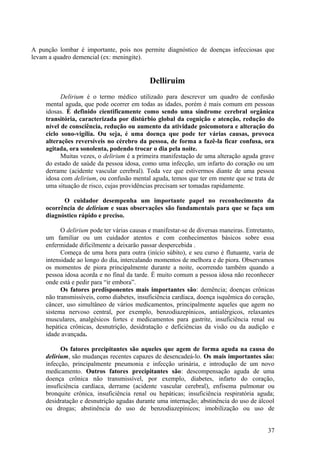A punção lombar é importante, pois nos permite diagnóstico de doenças infecciosas que
levam a quadro demencial (ex: meningite).


                                             Delliruim
           Delirium é o termo médico utilizado para descrever um quadro de confusão
     mental aguda, que pode ocorrer em todas as idades, porém é mais comum em pessoas
     idosas. É definido cientificamente como sendo uma síndrome cerebral orgânica
     transitória, caracterizada por distúrbio global da cognição e atenção, redução do
     nível de consciência, redução ou aumento da atividade psicomotora e alteração do
     ciclo sono-vigília. Ou seja, é uma doença que pode ter várias causas, provoca
     alterações reversíveis no cérebro da pessoa, de forma a fazê-la ficar confusa, ora
     agitada, ora sonolenta, podendo trocar o dia pela noite.
           Muitas vezes, o delirium é a primeira manifestação de uma alteração aguda grave
     do estado de saúde da pessoa idosa, como uma infecção, um infarto do coração ou um
     derrame (acidente vascular cerebral). Toda vez que estivermos diante de uma pessoa
     idosa com delirium, ou confusão mental aguda, temos que ter em mente que se trata de
     uma situação de risco, cujas providências precisam ser tomadas rapidamente.

           O cuidador desempenha um importante papel no reconhecimento da
     ocorrência de delirium e suas observações são fundamentais para que se faça um
     diagnóstico rápido e preciso.

           O delirium pode ter várias causas e manifestar-se de diversas maneiras. Entretanto,
     um familiar ou um cuidador atentos e com conhecimentos básicos sobre essa
     enfermidade dificilmente a deixarão passar despercebida .
           Começa de uma hora para outra (início súbito), e seu curso é flutuante, varia de
     intensidade ao longo do dia, intercalando momentos de melhora e de piora. Observamos
     os momentos de piora principalmente durante a noite, ocorrendo também quando a
     pessoa idosa acorda e no final da tarde. É muito comum a pessoa idosa não reconhecer
     onde está e pedir para “ir embora”.
           Os fatores predisponentes mais importantes são: demência; doenças crônicas
     não transmissíveis, como diabetes, insuficiência cardíaca, doença isquêmica do coração,
     câncer, uso simultâneo de vários medicamentos, principalmente aqueles que agem no
     sistema nervoso central, por exemplo, benzodiazepínicos, antialérgicos, relaxantes
     musculares, analgésicos fortes e medicamentos para gastrite, insuficiência renal ou
     hepática crônicas, desnutrição, desidratação e deficiências da visão ou da audição e
     idade avançada.

           Os fatores precipitantes são aqueles que agem de forma aguda na causa do
     delirium, são mudanças recentes capazes de desencadeá-lo. Os mais importantes são:
     infecção, principalmente pneumonia e infecção urinária, e introdução de um novo
     medicamento. Outros fatores precipitantes são: descompensação aguda de uma
     doença crônica não transmissível, por exemplo, diabetes, infarto do coração,
     insuficiência cardíaca, derrame (acidente vascular cerebral), enfisema pulmonar ou
     bronquite crônica, insuficiência renal ou hepáticas; insuficiência respiratória aguda;
     desidratação e desnutrição agudas durante uma internação; abstinência do uso de álcool
     ou drogas; abstinência do uso de benzodiazepínicos; imobilização ou uso de


                                                                                           37
 