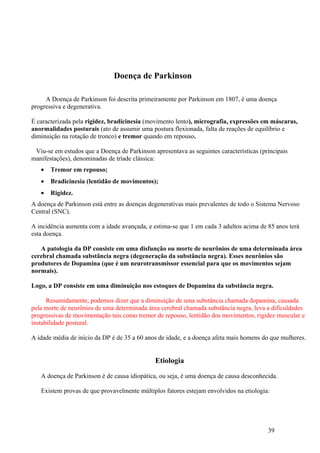 Doença de Parkinson

     A Doença de Parkinson foi descrita primeiramente por Parkinson em 1807, é uma doença
progressiva e degenerativa.

É caracterizada pela rigidez, bradicinesia (movimento lento), micrografia, expressões em máscaras,
anormalidades posturais (ato de assumir uma postura flexionada, falta de reações de equilíbrio e
diminuição na rotação de tronco) e tremor quando em repouso.

 Viu-se em estudos que a Doença de Parkinson apresentava as seguintes características (principais
manifestações), denominadas de tríade clássica:
   •   Tremor em repouso;
   •   Bradicinesia (lentidão de movimentos);
   •   Rigidez.
A doença de Parkinson está entre as doenças degenerativas mais prevalentes de todo o Sistema Nervoso
Central (SNC).

A incidência aumenta com a idade avançada, e estima-se que 1 em cada 3 adultos acima de 85 anos terá
esta doença.

   A patologia da DP consiste em uma disfunção ou morte de neurônios de uma determinada área
cerebral chamada substância negra (degeneração da substância negra). Esses neurônios são
produtores de Dopamina (que é um neurotransmissor essencial para que os movimentos sejam
normais).

Logo, a DP consiste em uma diminuição nos estoques de Dopamina da substância negra.

      Resumidamente, podemos dizer que a diminuição de uma substância chamada dopamina, causada
pela morte de neurônios de uma determinada área cerebral chamada substância negra, leva a dificuldades
progressivas de movimentação tais como tremor de repouso, lentidão dos movimentos, rigidez muscular e
instabilidade postural.

A idade média de início da DP é de 35 a 60 anos de idade, e a doença afeta mais homens do que mulheres.


                                              Etiologia

   A doença de Parkinson é de causa idiopática, ou seja, é uma doença de causa desconhecida.

   Existem provas de que provavelmente múltiplos fatores estejam envolvidos na etiologia:




                                                                                         39
 