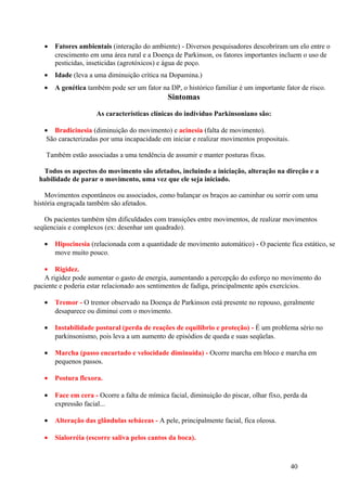 •   Fatores ambientais (interação do ambiente) - Diversos pesquisadores descobriram um elo entre o
       crescimento em uma área rural e a Doença de Parkinson, os fatores importantes incluem o uso de
       pesticidas, inseticidas (agrotóxicos) e água de poço.
   •   Idade (leva a uma diminuição crítica na Dopamina.)
   •   A genética também pode ser um fator na DP, o histórico familiar é um importante fator de risco.
                                               Sintomas

                     As características clínicas do indivíduo Parkinsoniano são:

   • Bradicinesia (diminuição do movimento) e acinesia (falta de movimento).
    São caracterizadas por uma incapacidade em iniciar e realizar movimentos propositais.

    Também estão associadas a uma tendência de assumir e manter posturas fixas.

  Todos os aspectos do movimento são afetados, incluindo a iniciação, alteração na direção e a
 habilidade de parar o movimento, uma vez que ele seja iniciado.

    Movimentos espontâneos ou associados, como balançar os braços ao caminhar ou sorrir com uma
história engraçada também são afetados.

   Os pacientes também têm dificuldades com transições entre movimentos, de realizar movimentos
seqüenciais e complexos (ex: desenhar um quadrado).

   •   Hipocinesia (relacionada com a quantidade de movimento automático) - O paciente fica estático, se
       move muito pouco.

   • Rigidez.
   A rigidez pode aumentar o gasto de energia, aumentando a percepção do esforço no movimento do
paciente e poderia estar relacionado aos sentimentos de fadiga, principalmente após exercícios.

   •   Tremor - O tremor observado na Doença de Parkinson está presente no repouso, geralmente
       desaparece ou diminui com o movimento.

   •   Instabilidade postural (perda de reações de equilíbrio e proteção) - É um problema sério no
       parkinsonismo, pois leva a um aumento de episódios de queda e suas seqüelas.

   •   Marcha (passo encurtado e velocidade diminuída) - Ocorre marcha em bloco e marcha em
       pequenos passos.

   •   Postura flexora.

   •   Face em cera - Ocorre a falta de mímica facial, diminuição do piscar, olhar fixo, perda da
       expressão facial...

   •   Alteração das glândulas sebáceas - A pele, principalmente facial, fica oleosa.

   •   Sialorréia (escorre saliva pelos cantos da boca).



                                                                                            40
 