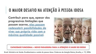 O MAIOR DESAFIO NA ATENÇÃO À PESSOA IDOSA
Contribuir para que, apesar das
progressivas limitações que
possam ocorrer, elas possam
redescobrir possibilidades de
viver sua própria vida com a
máxima qualidade possível.
Brasil. Ministério da Saúde. Envelhecimento e saúde da pessoa idosa. Cadernos de Atenção Básica, Brasília, n. 19, 2006.
CAPACIDADE FUNCIONAL – NOVO PARADIGMA PARA A ATENÇÃO À SAUDE DO IDOSO
 