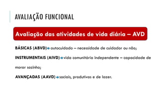 AVALIAÇÃO FUNCIONAL
BÁSICAS (ABVD) autocuidado – necessidade de cuidador ou não;
INSTRUMENTAIS (AIVD) vida comunitária independente – capacidade de
morar sozinho;
AVANÇADAS (AAVD) - sociais, produtivas e de lazer.
Avaliação das atividades de vida diária – AVD
 