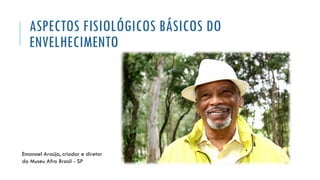 ASPECTOS FISIOLÓGICOS BÁSICOS DO
ENVELHECIMENTO
Emanoel Araújo, criador e diretor
do Museu Afro Brasil - SP
 