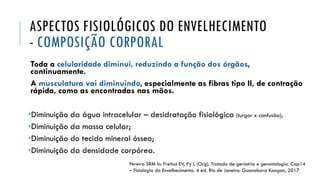 ASPECTOS FISIOLÓGICOS DO ENVELHECIMENTO
- COMPOSIÇÃO CORPORAL
Toda a celularidade diminui, reduzindo a função dos órgãos,
continuamente.
A musculatura vai diminuindo, especialmente as fibras tipo II, de contração
rápida, como as encontradas nas mãos.
•Diminuição da água intracelular – desidratação fisiológica (turgor x confusão);
•Diminuição da massa celular;
•Diminuição do tecido mineral ósseo;
•Diminuição da densidade corpórea.
Pereira SRM In: Freitas EV, Py L (Org). Tratado de geriatria e gerontologia. Cap14
– Fisiologia do Envelhecimento. 4 ed. Rio de Janeiro: Guanabara Koogan, 2017
 