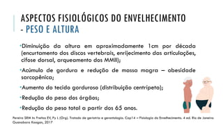 ASPECTOS FISIOLÓGICOS DO ENVELHECIMENTO
- PESO E ALTURA
•Diminuição da altura em aproximadamente 1cm por década
(encurtamento dos discos vertebrais, enrijecimento das articulações,
cifose dorsal, arqueamento dos MMII);
•Acúmulo de gordura e redução de massa magra – obesidade
sarcopênica;
•Aumento do tecido gorduroso (distribuição centrípeta);
•Redução do peso dos órgãos;
•Redução do peso total a partir dos 65 anos.
Pereira SRM In: Freitas EV, Py L (Org). Tratado de geriatria e gerontologia. Cap14 – Fisiologia do Envelhecimento. 4 ed. Rio de Janeiro:
Guanabara Koogan, 2017
 
