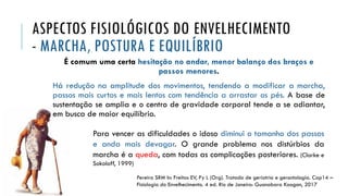 ASPECTOS FISIOLÓGICOS DO ENVELHECIMENTO
- MARCHA, POSTURA E EQUILÍBRIO
É comum uma certa hesitação no andar, menor balanço dos braços e
passos menores.
Há redução na amplitude dos movimentos, tendendo a modificar a marcha,
passos mais curtos e mais lentos com tendência a arrastar os pés. A base de
sustentação se amplia e o centro de gravidade corporal tende a se adiantar,
em busca de maior equilíbrio.
Para vencer as dificuldades o idoso diminui o tamanho dos passos
e anda mais devagar. O grande problema nos distúrbios da
marcha é a queda, com todas as complicações posteriores. (Clarke e
Sokoloff, 1999)
Pereira SRM In: Freitas EV, Py L (Org). Tratado de geriatria e gerontologia. Cap14 –
Fisiologia do Envelhecimento. 4 ed. Rio de Janeiro: Guanabara Koogan, 2017
 