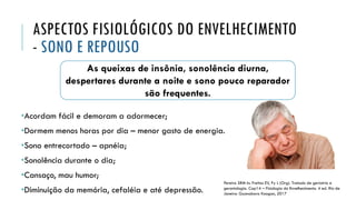 As queixas de insônia, sonolência diurna,
despertares durante a noite e sono pouco reparador
são frequentes.
ASPECTOS FISIOLÓGICOS DO ENVELHECIMENTO
- SONO E REPOUSO
•Acordam fácil e demoram a adormecer;
•Dormem menos horas por dia – menor gasto de energia.
•Sono entrecortado – apnéia;
•Sonolência durante o dia;
•Cansaço, mau humor;
•Diminuição da memória, cefaléia e até depressão.
Pereira SRM In: Freitas EV, Py L (Org). Tratado de geriatria e
gerontologia. Cap14 – Fisiologia do Envelhecimento. 4 ed. Rio de
Janeiro: Guanabara Koogan, 2017
 