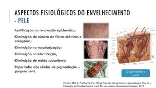 ASPECTOS FISIOLÓGICOS DO ENVELHECIMENTO
- PELE
•Lentificação na renovação epidérmica;
•Diminuição do número de fibras elásticas e
colágenas;
•Diminuição na vascularização;
•Diminuição na lubrificação;
•Diminuição de tecido subcutâneo;
•Hipertrofia das células de pigmentação –
púrpura senil. O que hidrata a
pele?
Pereira SRM In: Freitas EV, Py L (Org). Tratado de geriatria e gerontologia. Cap14 –
Fisiologia do Envelhecimento. 4 ed. Rio de Janeiro: Guanabara Koogan, 2017
 