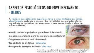 ASPECTOS FISIOLÓGICOS DO ENVELHECIMENTO
- OLHOS
A flacidez das pálpebras superiores leva a uma limitação do campo
visual lateral, podendo a pessoa não ver objetos ao seu lado, não ver
um veículo se aproximar ao atravessar a rua, aumentando o risco de
sofrer acidentes.
•Atrofia da fáscia palpebral pode levar à herniação
da gordura orbitária para dentro do tecido palpebral;
•Surgimento do arco senil - halo senil;
•Opacidade do cristalino - catarata;
•Redução da secreção lacrimal - olho seco.
Pereira SRM In: Freitas EV, Py L (Org). Tratado de geriatria e gerontologia. Cap14 –
Fisiologia do Envelhecimento. 4 ed. Rio de Janeiro: Guanabara Koogan, 2017
 