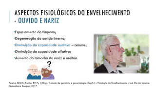 ASPECTOS FISIOLÓGICOS DO ENVELHECIMENTO
- OUVIDO E NARIZ
•Espessamento do tímpano;
•Degeneração do ouvido interno;
•Diminuição da capacidade auditiva – cerume;
•Diminuição da capacidade olfativa;
•Aumento do tamanho do nariz e orelhas.
Pereira SRM In: Freitas EV, Py L (Org). Tratado de geriatria e gerontologia. Cap14 – Fisiologia do Envelhecimento. 4 ed. Rio de Janeiro:
Guanabara Koogan, 2017
 