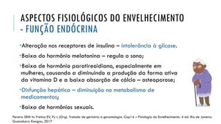 ASPECTOS FISIOLÓGICOS DO ENVELHECIMENTO
- FUNÇÃO ENDÓCRINA
•Alteração nos receptores de insulina – intolerância à glicose.
•Baixa do hormônio melatonina – regula o sono;
•Baixa de hormônio paratireoidiano, especialmente em
mulheres, causando a diminuindo a produção da forma ativa
da vitamina D e a baixa absorção de cálcio – osteoporose;
•Disfunção hepática – diminuição no metabolismo de
medicamentos;
•Baixa de hormônios sexuais.
Pereira SRM In: Freitas EV, Py L (Org). Tratado de geriatria e gerontologia. Cap14 – Fisiologia do Envelhecimento. 4 ed. Rio de Janeiro:
Guanabara Koogan, 2017
 