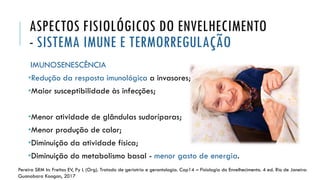 ASPECTOS FISIOLÓGICOS DO ENVELHECIMENTO
- SISTEMA IMUNE E TERMORREGULAÇÃO
IMUNOSENESCÊNCIA
•Redução da resposta imunológica a invasores;
•Maior susceptibilidade às infecções;
•Menor atividade de glândulas sudoríparas;
•Menor produção de calor;
•Diminuição da atividade física;
•Diminuição do metabolismo basal - menor gasto de energia.
Pereira SRM In: Freitas EV, Py L (Org). Tratado de geriatria e gerontologia. Cap14 – Fisiologia do Envelhecimento. 4 ed. Rio de Janeiro:
Guanabara Koogan, 2017
 