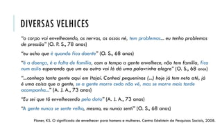 DIVERSAS VELHICES
“o corpo vai envelhecendo, os nervos, os ossos né, tem problemas... eu tenho problemas
de pressão” (O. P. S., 78 anos)
“eu acho que é quando fica doente” (O. S., 68 anos)
“é a doença, é a falta de família, com o tempo a gente envelhece, não tem família, fica
num asilo esperando que um ou outro vai lá dá uma palavrinha alegre” (O. S., 68 anos)
“...conheço tanta gente aqui em Itajaí. Conheci pequeninos (...) hoje já tem neto até, já
é uma coisa que a gente, se a gente morre cedo não vê, mas se morre mais tarde
acompanha...” (A. J. A., 73 anos)
“Eu sei que tô envelhecendo pela data” (A. J. A., 73 anos)
“A gente nunca se sente velho, mesmo, eu nunca senti” (O. S., 68 anos)
Ploner, KS. O significado de envelhecer para homens e mulheres. Centro Edelstein de Pesquisas Sociais, 2008.
 