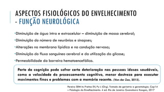 Parte da cognição pode sofrer certa deterioração nas pessoas idosas saudáveis,
como a velocidade do processamento cognitivo, menor destreza para executar
movimentos finos e problemas com a memória recente. (Van der Zee, 2015).
ASPECTOS FISIOLÓGICOS DO ENVELHECIMENTO
- FUNÇÃO NEUROLÓGICA
•Diminuição de água intra e extracelular – diminuição de massa cerebral;
•Diminuição do número de neurônios e sinapses;
•Alterações na membrana lipídica e na condução nervosa;
•Diminuição do fluxo sanguíneo cerebral e da utilização da glicose;
•Permeabilidade da barreira hematoencefálica.
Pereira SRM In: Freitas EV, Py L (Org). Tratado de geriatria e gerontologia. Cap14
– Fisiologia do Envelhecimento. 4 ed. Rio de Janeiro: Guanabara Koogan, 2017
 