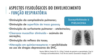 ASPECTOS FISIOLÓGICOS DO ENVELHECIMENTO
- FUNÇÃO RESPIRATÓRIA
•Diminuição da complacência pulmonar;
•Diminuição de superfície de troca gasosa;
•Diminuição do surfactante pulmonar - atelectasias;
•Clearance mucociliar diminuído - acúmulo de
secreção;
•Diminuição do reflexo da tosse;
•Alteração em quimiorreceptores – sensibilidade
ao uso de drogas depressoras do SNC.
Pereira SRM In: Freitas EV, Py L (Org). Tratado de geriatria e gerontologia. Cap14
– Fisiologia do Envelhecimento. 4 ed. Rio de Janeiro: Guanabara Koogan, 2017
Susceptibilidade à
PNEUMONIA
 