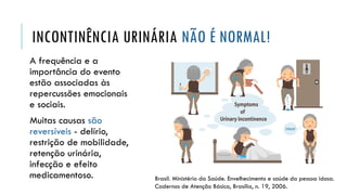 INCONTINÊNCIA URINÁRIA NÃO É NORMAL!
A frequência e a
importância do evento
estão associadas às
repercussões emocionais
e sociais.
Muitas causas são
reversíveis - delírio,
restrição de mobilidade,
retenção urinária,
infecção e efeito
medicamentoso. Brasil. Ministério da Saúde. Envelhecimento e saúde da pessoa idosa.
Cadernos de Atenção Básica, Brasília, n. 19, 2006.
 
