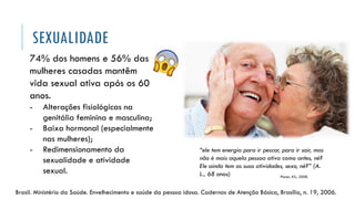 SEXUALIDADE
Brasil. Ministério da Saúde. Envelhecimento e saúde da pessoa idosa. Cadernos de Atenção Básica, Brasília, n. 19, 2006.
74% dos homens e 56% das
mulheres casadas mantêm
vida sexual ativa após os 60
anos.
- Alterações fisiológicas na
genitália feminina e masculina;
- Baixa hormonal (especialmente
nas mulheres);
- Redimensionamento da
sexualidade e atividade
sexual.
Ploner, KS., 2008.
“ele tem energia para ir pescar, para ir sair, mas
não é mais aquela pessoa ativa como antes, né?
Ele ainda tem as suas atividades, sexo, né?” (A.
L., 68 anos)
 